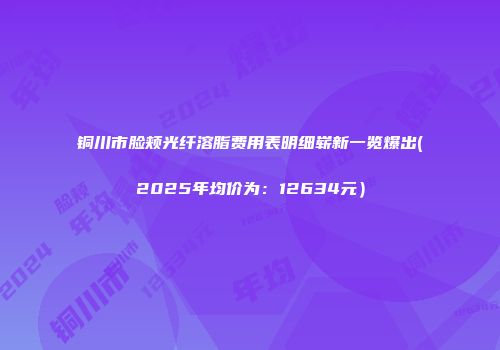 铜川市脸颊光纤溶脂费用表明细崭新一览爆出(2025年均价为：12634元）