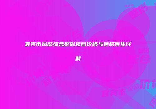 宜宾市鼻部综合整形项目价格与医院医生详解