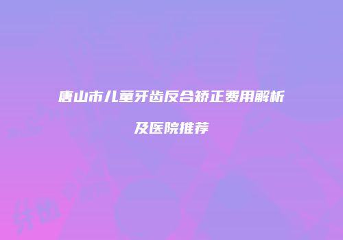 唐山市儿童牙齿反合矫正费用解析及医院推荐