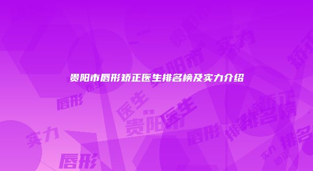 贵阳市唇形矫正医生排名榜及实力介绍