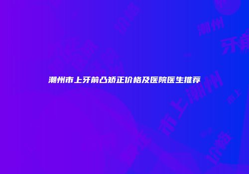 潮州市上牙前凸矫正价格及医院医生推荐