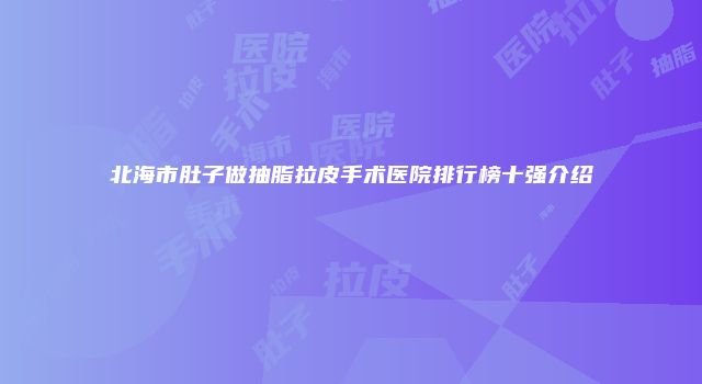 北海市肚子做抽脂拉皮手术医院排行榜十强介绍