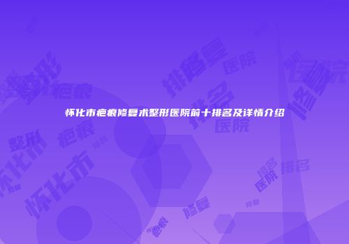 怀化市疤痕修复术整形医院前十排名及详情介绍