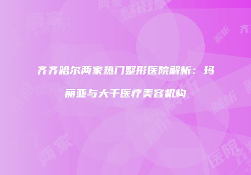 齐齐哈尔两家热门整形医院解析：玛丽亚与大千医疗美容机构
