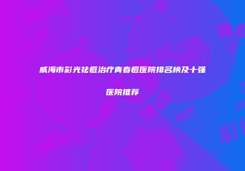 威海市彩光祛痘治疗青春痘医院排名榜及十强医院推荐