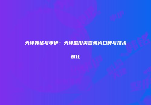 天津韩铭与申伊：天津整形美容机构口碑与技术对比