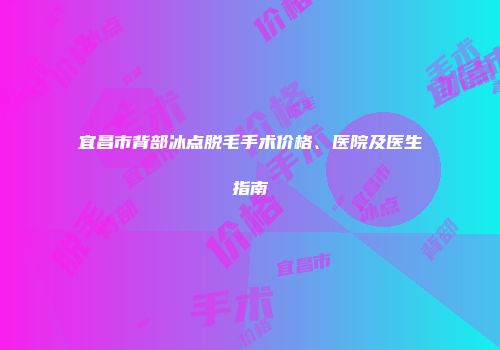 宜昌市背部冰点脱毛手术价格、医院及医生指南