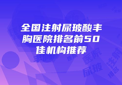 全国注射尿玻酸丰胸医院排名前50佳机构推荐