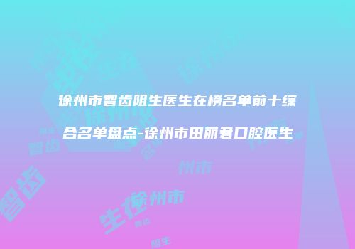 徐州市智齿阻生医生在榜名单前十综合名单盘点-徐州市田丽君口腔医生