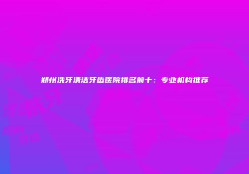 郑州洗牙清洁牙齿医院排名前十：专业机构推荐