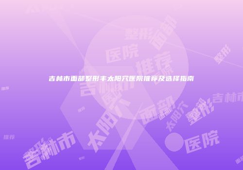 吉林市面部整形丰太阳穴医院推荐及选择指南