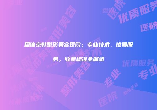 盘锦京韩整形美容医院：专业技术，优质服务，收费标准全解析