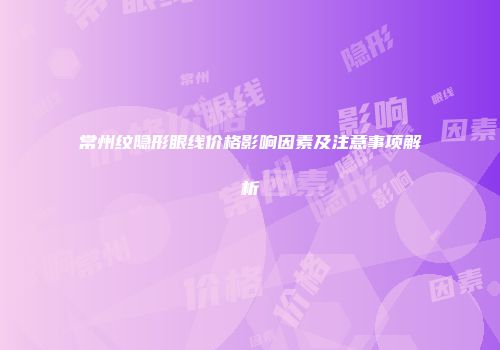 常州纹隐形眼线价格影响因素及注意事项解析