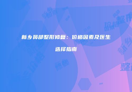 新乡鼻部整形修复：价格因素及医生选择指南