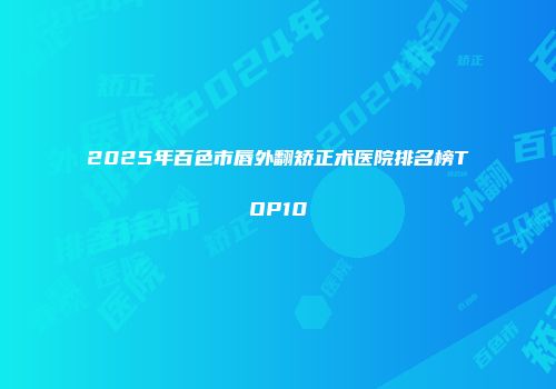 2025年百色市唇外翻矫正术医院排名榜TOP10