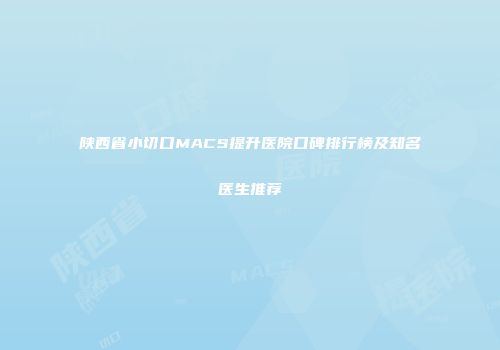 陕西省小切口MACS提升医院口碑排行榜及知名医生推荐