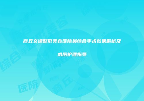 商丘交通整形美容医院鼻综合手术效果解析及术后护理指导