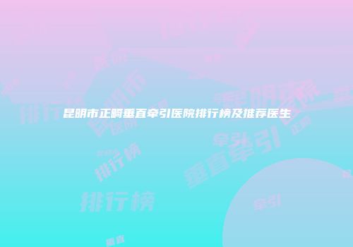 昆明市正畸垂直牵引医院排行榜及推荐医生