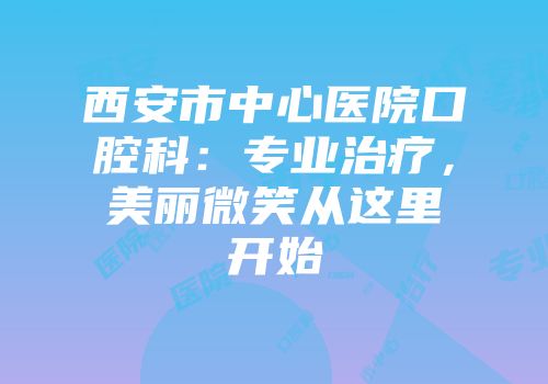 西安市中心医院口腔科：专业治疗，美丽微笑从这里开始