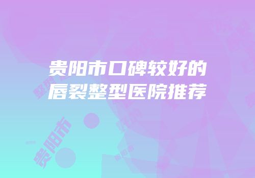 贵阳市口碑较好的唇裂整型医院推荐