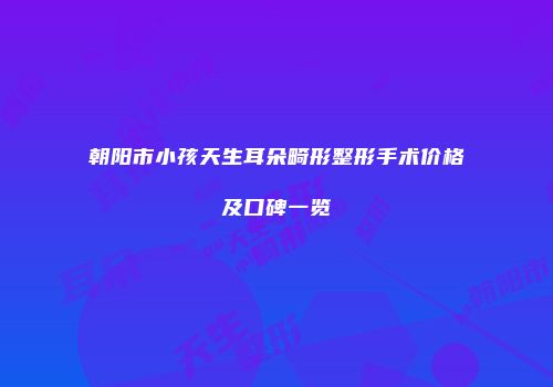 朝阳市小孩天生耳朵畸形整形手术价格及口碑一览