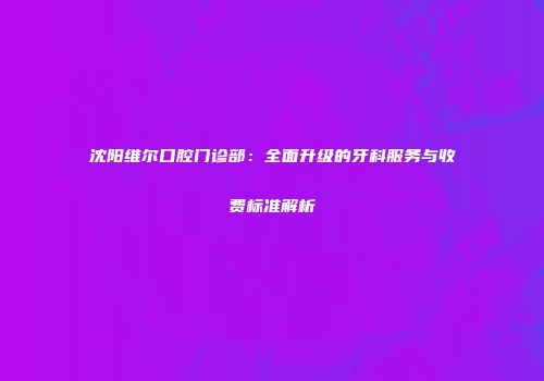 沈阳维尔口腔门诊部：全面升级的牙科服务与收费标准解析