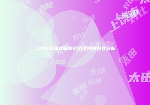 上饶市去除太田痣价格及医院对比分析