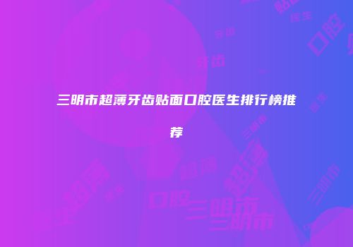 三明市超薄牙齿贴面口腔医生排行榜推荐