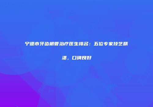 宁德市牙齿根管治疗医生排名：五位专家技艺精湛，口碑良好