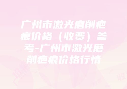 广州市激光磨削疤痕价格（收费）参考-广州市激光磨削疤痕价格行情