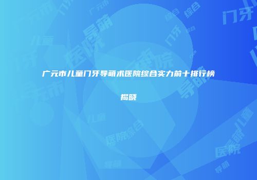 广元市儿童门牙导萌术医院综合实力前十排行榜揭晓