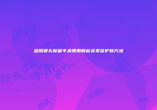 益阳额头除皱手术费用解析及美容护肤方法
