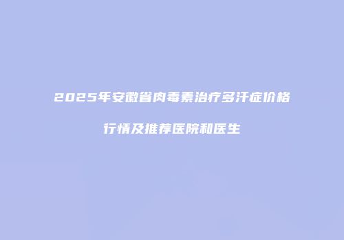 2025年安徽省肉毒素治疗多汗症价格行情及推荐医院和医生