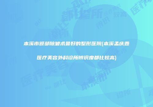 本溪市额部除皱术最好的整形医院(本溪孟庆鑫医疗美容外科诊所辨识度都比较高)