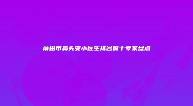 莆田市鼻头变小医生排名前十专家盘点