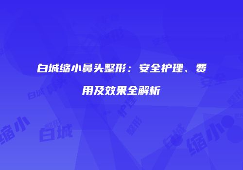 白城缩小鼻头整形：安全护理、费用及效果全解析