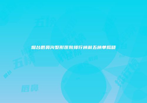 烟台唇鼻沟整形医院排行榜前五榜单揭晓