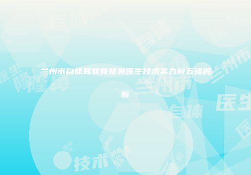 兰州市自体耳软骨隆鼻医生技术实力前五强解析