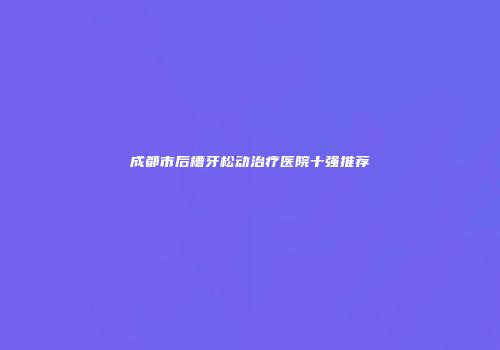 成都市后槽牙松动治疗医院十强推荐