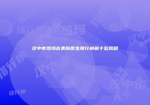 汉中市热玛吉美肤医生排行榜前十位揭晓