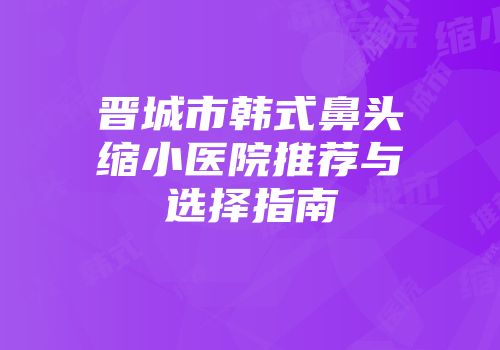 晋城市韩式鼻头缩小医院推荐与选择指南