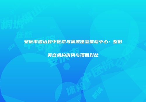 安庆市潜山县中医院与桐城佳慈体检中心：整形美容机构优势与项目对比