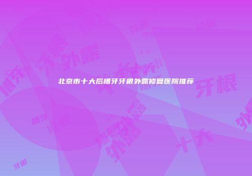 北京市十大后槽牙牙根外露修复医院推荐