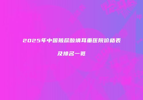 2025年中国玻尿酸填耳垂医院价格表及排名一览