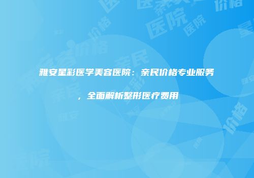 雅安星彩医学美容医院：亲民价格专业服务，全面解析整形医疗费用
