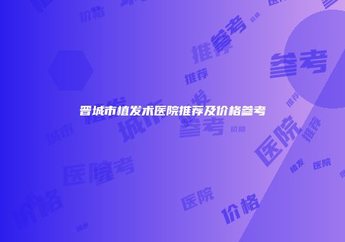 晋城市植发术医院推荐及价格参考