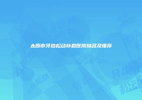 太原市牙齿松动补救医院排名及推荐