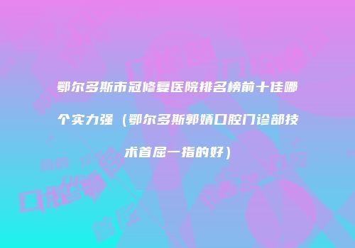 鄂尔多斯市冠修复医院排名榜前十佳哪个实力强（鄂尔多斯郭婧口腔门诊部技术首屈一指的好）