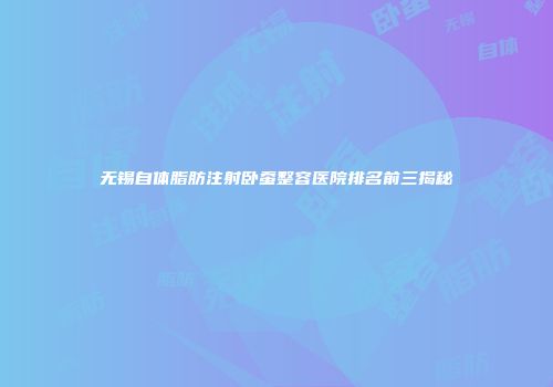 无锡自体脂肪注射卧蚕整容医院排名前三揭秘
