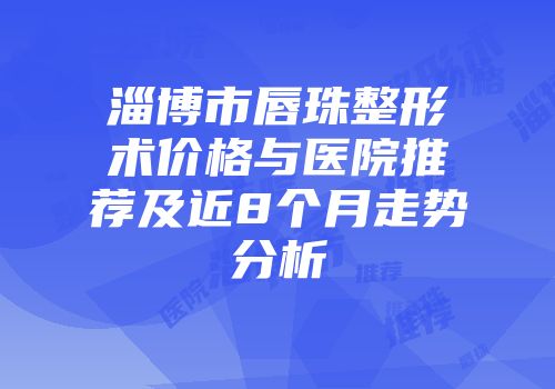淄博市唇珠整形术价格与医院推荐及近8个月走势分析